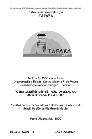 1SÉRIE AR LIVRE - 1 NÓS E AMARRAS
Produzido pela UEB/RS - Edição Impressa: Gestão 2001/2003 - Edição Digital: Gestão 2004/2006
Esta é mais uma publicação
TAFARA
Série Ar Livre
Volume 1
NÖS E AMARRAS
1a. Edição: 1500 exemplares
Diagramação e Edição: Carlos Alberto F. de Moura
Coordenação: Mario Henrique P. Farinon
“OBRA INDEPENDENTE, NÃO OFICIAL OU
AUTORIZADA PELA UEB.”
Direitos da 1a. edição cedidos à União dos Escoteiros do
Brasil, Região do Rio Grande do Sul
Porto Alegre, RS, 2000
 