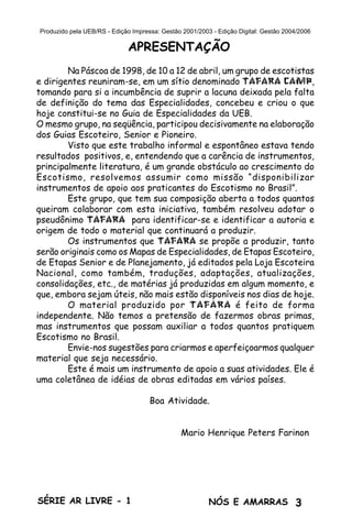3SÉRIE AR LIVRE - 1 NÓS E AMARRAS
Produzido pela UEB/RS - Edição Impressa: Gestão 2001/2003 - Edição Digital: Gestão 2004/2006
APRESENTAÇÃO
Na Páscoa de 1998, de 10 a 12 de abril, um grupo de escotistas
e dirigentes reuniram-se, em um sítio denominado TAFARA CAMP,
tomando para si a incumbência de suprir a lacuna deixada pela falta
de definição do tema das Especialidades, concebeu e criou o que
hoje constitui-se no Guia de Especialidades da UEB.
O mesmo grupo, na seqüência, participou decisivamente na elaboração
dos Guias Escoteiro, Senior e Pioneiro.
Visto que este trabalho informal e espontâneo estava tendo
resultados positivos, e, entendendo que a carência de instrumentos,
principalmente literatura, é um grande obstáculo ao crescimento do
Escotismo, resolvemos assumir como missão “disponibilizar
instrumentos de apoio aos praticantes do Escotismo no Brasil”.
Este grupo, que tem sua composição aberta a todos quantos
queiram colaborar com esta iniciativa, também resolveu adotar o
pseudônimo TAFARA para identificar-se e identificar a autoria e
origem de todo o material que continuará a produzir.
Os instrumentos que TAFARA se propõe a produzir, tanto
serão originais como os Mapas de Especialidades, de Etapas Escoteiro,
de Etapas Senior e de Planejamento, já editados pela Loja Escoteira
Nacional, como também, traduções, adaptações, atualizações,
consolidações, etc., de matérias já produzidas em algum momento, e
que, embora sejam úteis, não mais estão disponíveis nos dias de hoje.
O material produzido por TAFARA é feito de forma
independente. Não temos a pretensão de fazermos obras primas,
mas instrumentos que possam auxiliar a todos quantos pratiquem
Escotismo no Brasil.
Envie-nos sugestões para criarmos e aperfeiçoarmos qualquer
material que seja necessário.
Este é mais um instrumento de apoio a suas atividades. Ele é
uma coletânea de idéias de obras editadas em vários países.
Boa Atividade.
Mario Henrique Peters Farinon
 