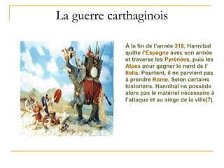 La guerre carthaginois À la fin de l’année  218 , Hannibal quitte l’ Espagne  avec son armée et traverse les  Pyrénées , puis les  Alpes  pour gagner le nord de l’ Italie . Pourtant, il ne parvient pas à prendre  Rome . Selon certains historiens, Hannibal ne possède alors pas le matériel nécessaire à l’attaque et au siège de la ville [7 ] . 