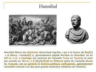 Hannibal Hannibal Barca (en  phénicien   Hanni-baal  signifie « qui a la faveur de  Baal [1]  » et  Barca , « foudre [2]  »), généralement appelé Annibal ou Hannibal, né en  247 av. J.-C.  à  Carthage  (au nord-est de l'actuelle  Tunis  en  Tunisie ) et mort par suicide en  183 av. J.-C. [3] , [4] , [5] , [6]  en  Bithynie  (près de l’actuelle  Bursa  en  Turquie ), est un  général  et  homme politique   carthaginois , généralement considéré comme l’un des plus grands tacticiens militaires de l’histoire. 
