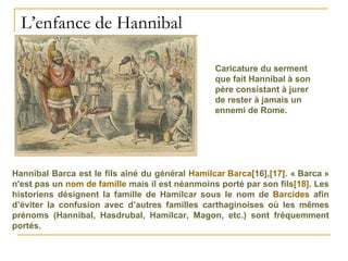 L’enfance de Hannibal Caricature du serment que fait Hannibal à son père consistant à jurer de rester à jamais un ennemi de Rome.  Hannibal Barca est le fils aîné du général  Hamilcar Barca [16] , [17] . « Barca » n'est pas un  nom de famille  mais il est néanmoins porté par son fils [18] . Les historiens désignent la famille de Hamilcar sous le nom de  Barcides  afin d’éviter la confusion avec d’autres familles carthaginoises où les mêmes prénoms (Hannibal, Hasdrubal, Hamilcar, Magon, etc.) sont fréquemment portés. 