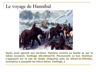 Le voyage de Hannibal Après avoir agrandi son territoire, Hamilcar enrichit sa famille et, par la même occasion, Carthage elle-même [14] . Poursuivant ce but, Hamilcar, s’appuyant sur la cité de  Gadès  (Hispanie) près du  détroit de Gibraltar , commence à assujettir les tribus  ibères . Carthage, à 