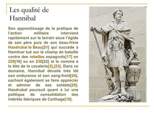 Les qualité de Hannibal Son apprentissage de la pratique de l’action militaire intervient rapidement sur le terrain sous l’égide de son père puis de son beau-frère  Hasdrubal le Beau [21]  qui succède à Hamilcar tué sur le champ de bataille contre des  rebelles  espagnols [17]  en  229 [10]  ou en  230 [22]  et le nomme à la tête de la cavalerie [3] , [23] . Dans ce domaine, Hannibal dévoile très tôt son endurance et son sang-froid [24] , sachant également se faire apprécier et admirer de ses soldats [25] . Hasdrubal poursuit quant à lui une politique de consolidation des intérêts ibériques de Carthage [10] .  