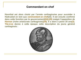 Commandant en chef  Hannibal est alors choisi par l’armée carthaginoise pour succéder à Hadrusbal en tant que  commandant en chef [22] . Il est ensuite confirmé dans cette fonction par le gouvernement [24] , [29]  malgré l’opposition de  Hannon  (riche aristocrate carthaginois) [30] . Il a alors à peine 25 ans [3] .  Tite-Live  donne à cette époque cette description du jeune général carthaginois : 