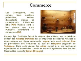 Commerce Les Carthaginois, tout comme leurs ancêtres phéniciens, étaient d’excellents marins et commerçants. L’historien latin  Pline  l’Ancien  écrit à leur propos que « les Puniques inventèrent le commerce » [84] . Comme Tyr, Carthage faisait le négoce des métaux, en recherchant surtout des  matières premières  qui lui ont permis d’asseoir sa richesse et de développer son réseau commercial :  argent , mais aussi  cuivre  et  étain  en provenance des comptoirs du sud de l’ Hispanie  (royaume de  Tartessos ). Dans cette région, les  mines  étaient à la fois facilement exploitables et accessibles. L’étain se trouvait également dans les îles Cassitérides (actuelle  Grande-Bretagne ). 