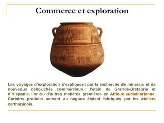 Commerce et exploration Les voyages d’exploration s’expliquent par la recherche de minerais et de nouveaux débouchés commerciaux : l’étain de Grande-Bretagne et d’Hispanie, l’or ou d’autres matières premières en  Afrique subsaharienne . Certains produits servant au négoce étaient fabriqués par les  ateliers  carthaginois. 