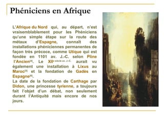 Phéniciens en Afrique  L’ Afrique du Nord  qui, au départ, n’est vraisemblablement pour les Phéniciens qu’une simple étape sur la route des métaux d’ Espagne , connaît des installations phéniciennes permanentes de façon très précoce, comme  Utique  qui est fondée en 1101 av. J.-C. selon  Pline  l’Ancien [4] . Le  XII e  siècle av. J.-C.  aurait vu également une installation à  Lixus  au  Maroc [5]  et la fondation de  Gadès  en  Espagne [6] . La date de la fondation de  Carthage  par  Didon , une princesse  tyrienne , a toujours fait l’objet d’un débat, non seulement durant l’Antiquité mais encore de nos jours.  