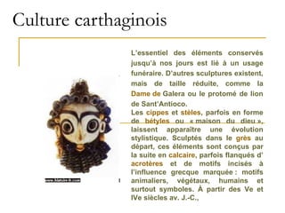 Culture carthaginois L’essentiel des éléments conservés jusqu’à nos jours est lié à un usage funéraire. D’autres sculptures existent, mais de taille réduite, comme la  Dame de  Galera  ou le protomé de lion de Sant’Antioco. Les  cippes  et  stèles , parfois en forme de  bétyles  ou « maison du dieu », laissent apparaître une évolution stylistique. Sculptés dans le  grès  au départ, ces éléments sont conçus par la suite en  calcaire , parfois flanqués d’ acrotères  et de motifs incisés à l’influence grecque marquée : motifs animaliers, végétaux, humains et surtout symboles. À partir des Ve et IVe siècles av. J.-C.,  