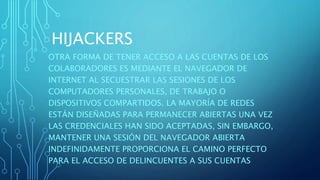 HIJACKERS
OTRA FORMA DE TENER ACCESO A LAS CUENTAS DE LOS
COLABORADORES ES MEDIANTE EL NAVEGADOR DE
INTERNET AL SECUESTRAR LAS SESIONES DE LOS
COMPUTADORES PERSONALES, DE TRABAJO O
DISPOSITIVOS COMPARTIDOS. LA MAYORÍA DE REDES
ESTÁN DISEÑADAS PARA PERMANECER ABIERTAS UNA VEZ
LAS CREDENCIALES HAN SIDO ACEPTADAS, SIN EMBARGO,
MANTENER UNA SESIÓN DEL NAVEGADOR ABIERTA
INDEFINIDAMENTE PROPORCIONA EL CAMINO PERFECTO
PARA EL ACCESO DE DELINCUENTES A SUS CUENTAS
 