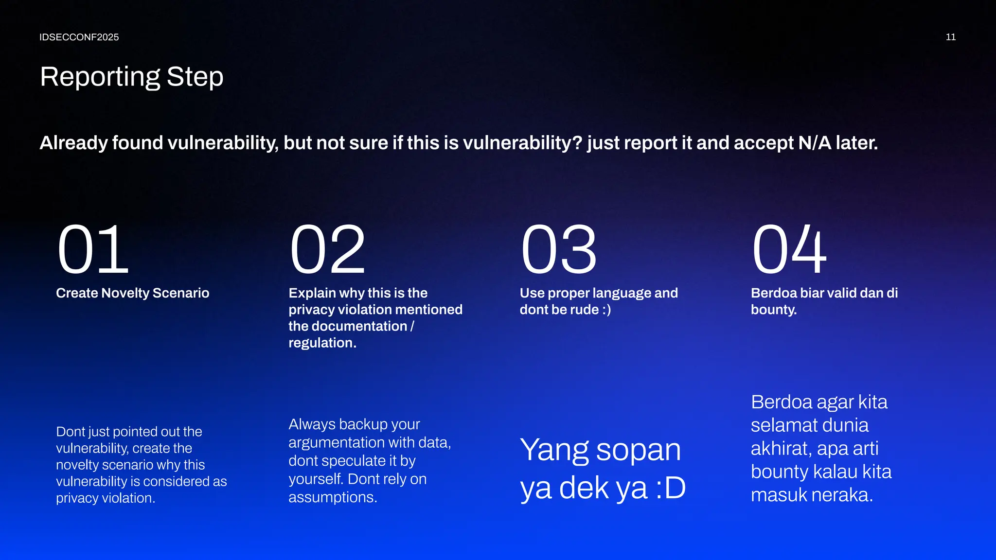 Already found vulnerability, but not sure if this is vulnerability? just report it and accept N/A later.
11
IDSECCONF2025
Reporting Step
Berdoa agar kita
selamat dunia
akhirat, apa arti
bounty kalau kita
masuk neraka.
01 Berdoa biar valid dan di
bounty.
Yang sopan
ya dek ya :D
04
Use proper language and
dont be rude :)
Always backup your
argumentation with data,
dont speculate it by
yourself. Dont rely on
assumptions.
03
Explain why this is the
privacy violation mentioned
the documentation /
regulation.
Dont just pointed out the
vulnerability, create the
novelty scenario why this
vulnerability is considered as
privacy violation.
Create Novelty Scenario
02
 