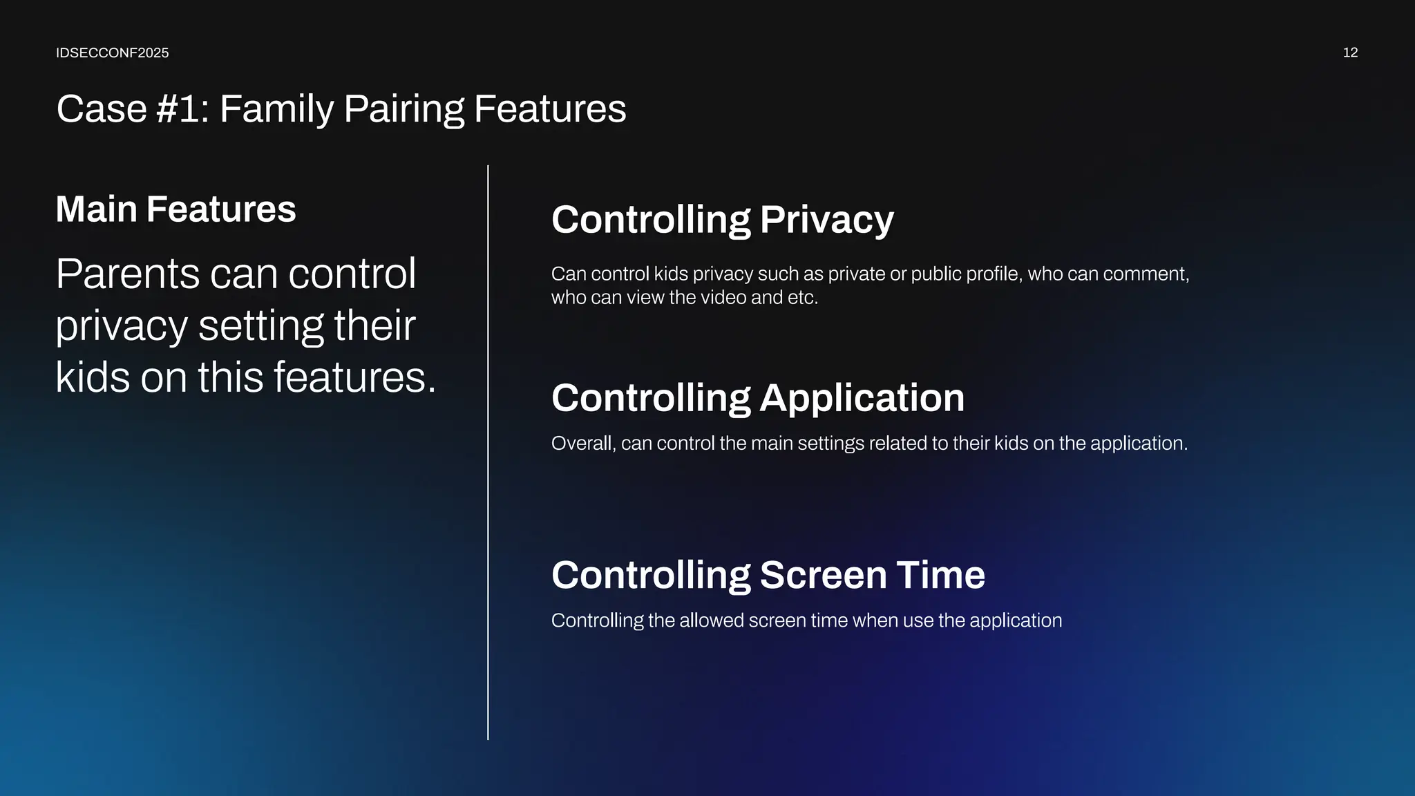 12
IDSECCONF2025
Controlling Privacy
Overall, can control the main settings related to their kids on the application.
Controlling Application
Controlling the allowed screen time when use the application
Controlling Screen Time
Main Features
Parents can control
privacy setting their
kids on this features.
Can control kids privacy such as private or public proﬁle, who can comment,
who can view the video and etc.
Case #1: Family Pairing Features
 