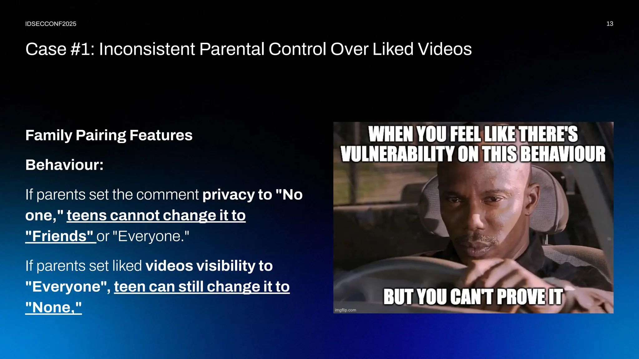 13
IDSECCONF2025
Family Pairing Features
Behaviour:
If parents set the comment privacy to "No
one," teens cannot change it to
"Friends" or "Everyone."
If parents set liked videos visibility to
"Everyone", teen can still change it to
"None,"
Case #1: Inconsistent Parental Control Over Liked Videos
 