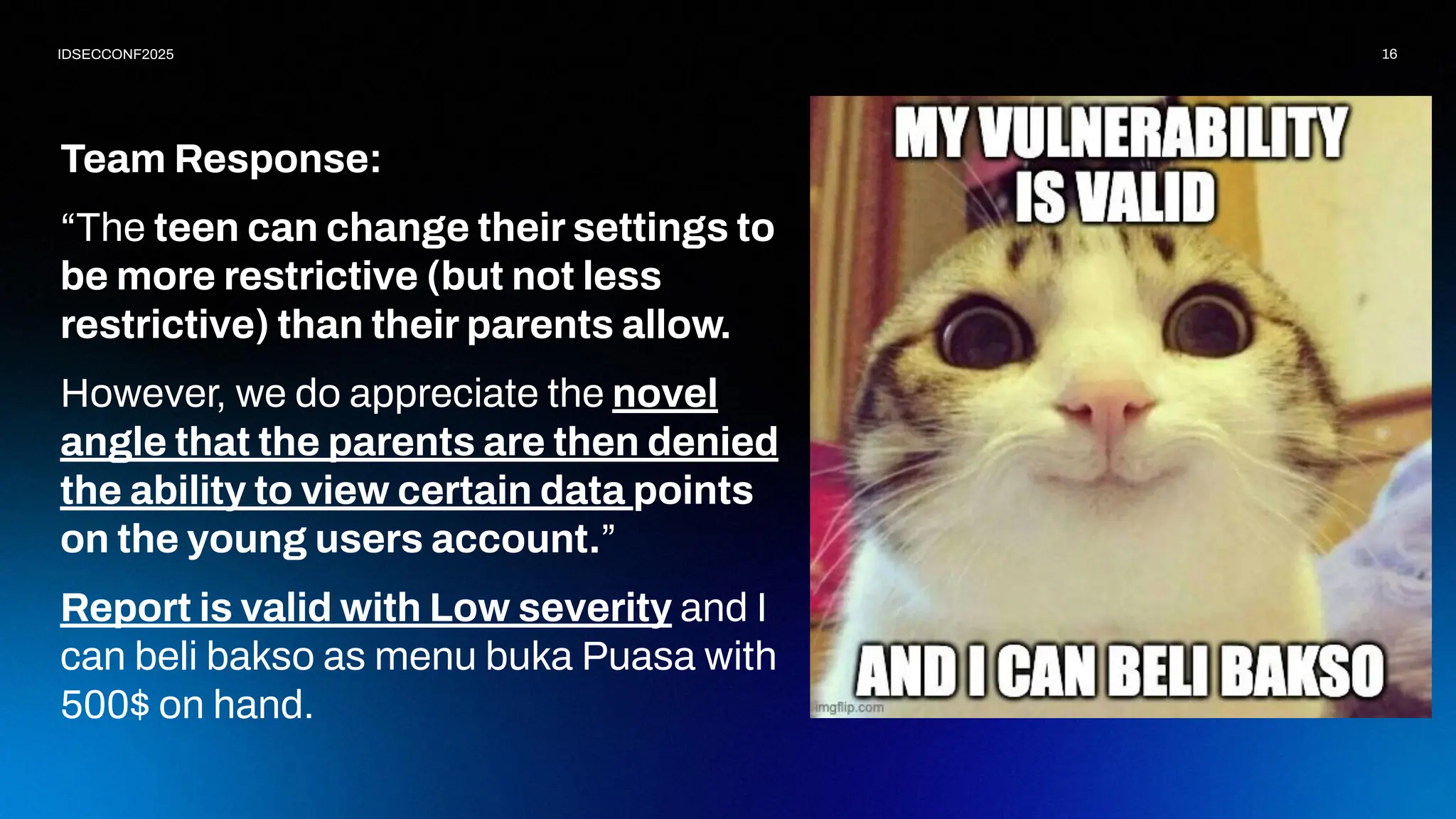 16
IDSECCONF2025
Team Response:
“The teen can change their settings to
be more restrictive (but not less
restrictive) than their parents allow.
However, we do appreciate the novel
angle that the parents are then denied
the ability to view certain data points
on the young users account.”
Report is valid with Low severity and I
can beli bakso as menu buka Puasa with
500$ on hand.
 