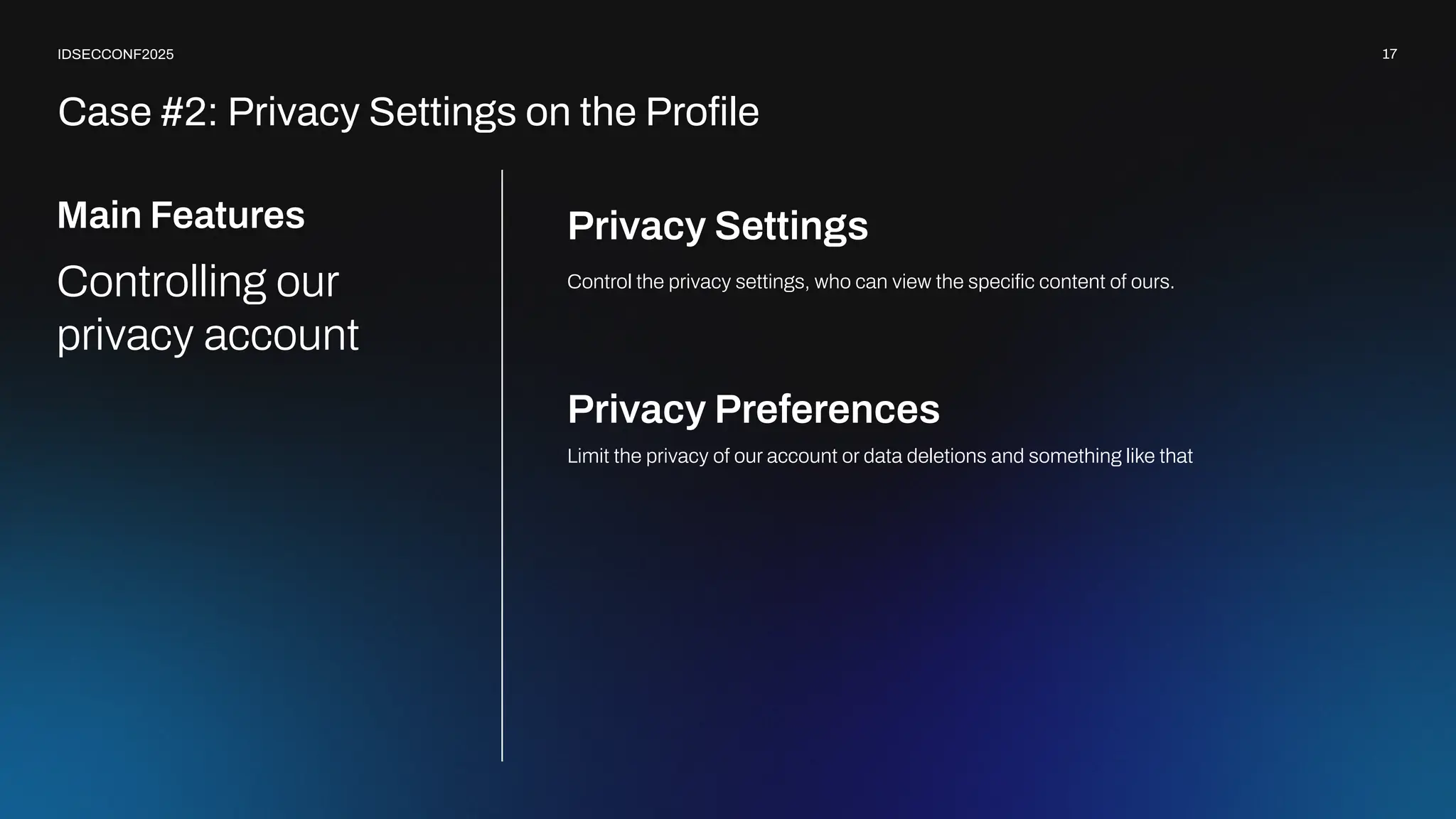 17
IDSECCONF2025
Privacy Settings
Limit the privacy of our account or data deletions and something like that
Privacy Preferences
Main Features
Controlling our
privacy account
Control the privacy settings, who can view the speciﬁc content of ours.
Case #2: Privacy Settings on the Proﬁle
 