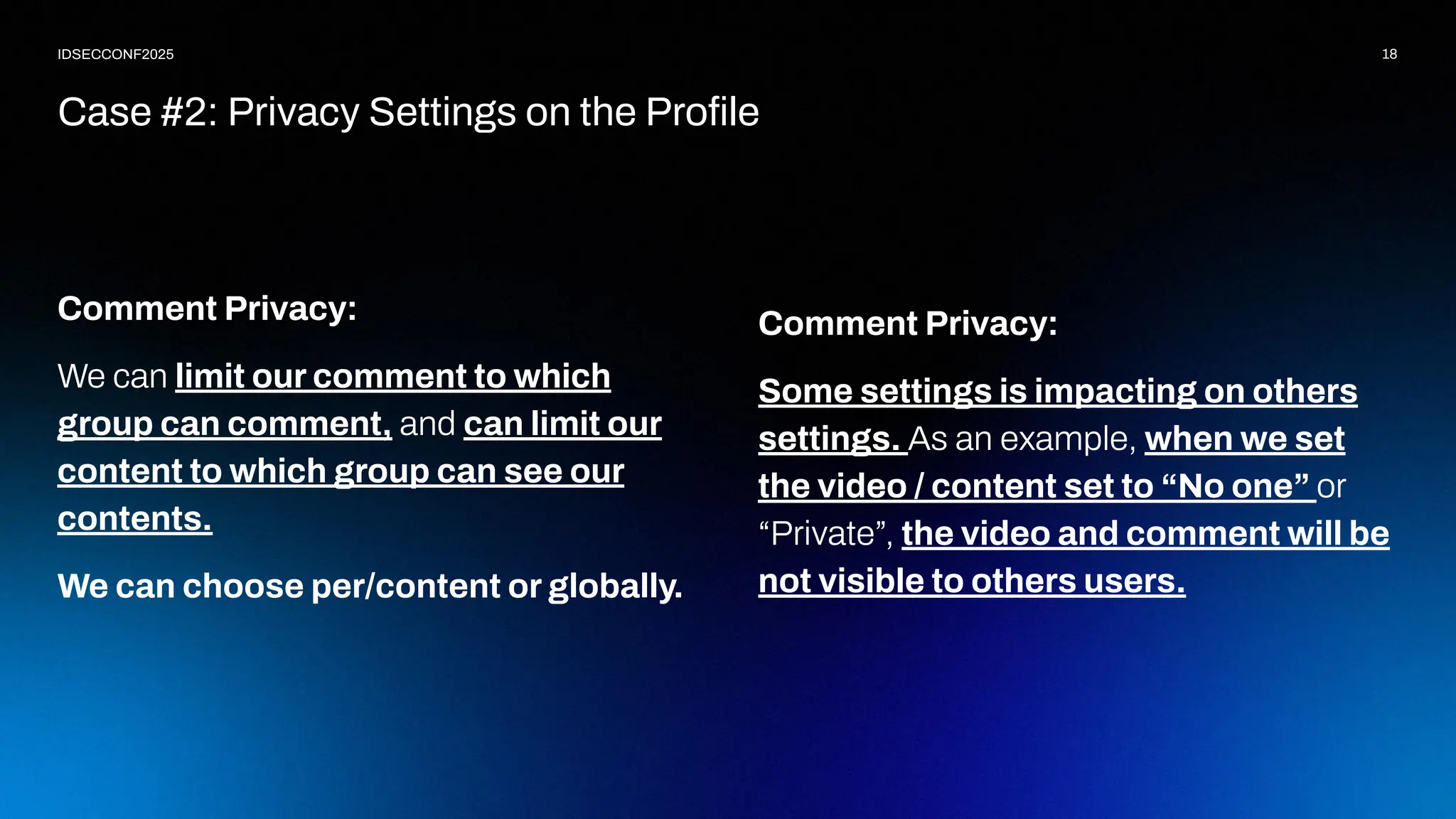 18
IDSECCONF2025
Comment Privacy:
We can limit our comment to which
group can comment, and can limit our
content to which group can see our
contents.
We can choose per/content or globally.
Case #2: Privacy Settings on the Proﬁle
Comment Privacy:
Some settings is impacting on others
settings. As an example, when we set
the video / content set to “No one” or
“Private”, the video and comment will be
not visible to others users.
 