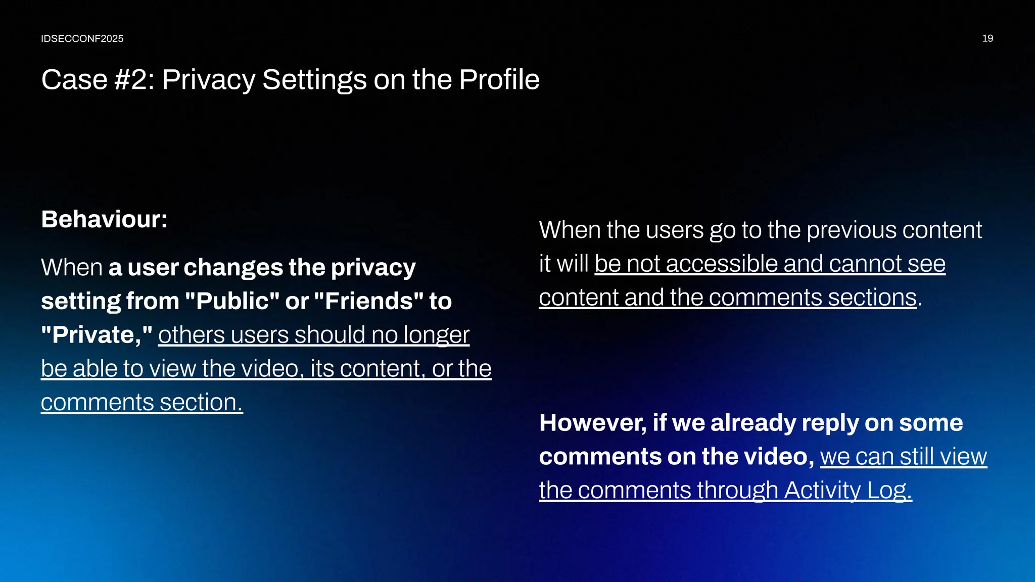 19
IDSECCONF2025
Behaviour:
When a user changes the privacy
setting from "Public" or "Friends" to
"Private," others users should no longer
be able to view the video, its content, or the
comments section.
Case #2: Privacy Settings on the Proﬁle
When the users go to the previous content
it will be not accessible and cannot see
content and the comments sections.
However, if we already reply on some
comments on the video, we can still view
the comments through Activity Log.
 