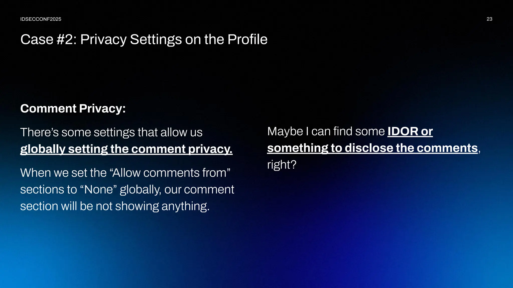 23
IDSECCONF2025
Comment Privacy:
There’s some settings that allow us
globally setting the comment privacy.
When we set the “Allow comments from”
sections to “None” globally, our comment
section will be not showing anything.
Case #2: Privacy Settings on the Proﬁle
Maybe I can ﬁnd some IDOR or
something to disclose the comments,
right?
 