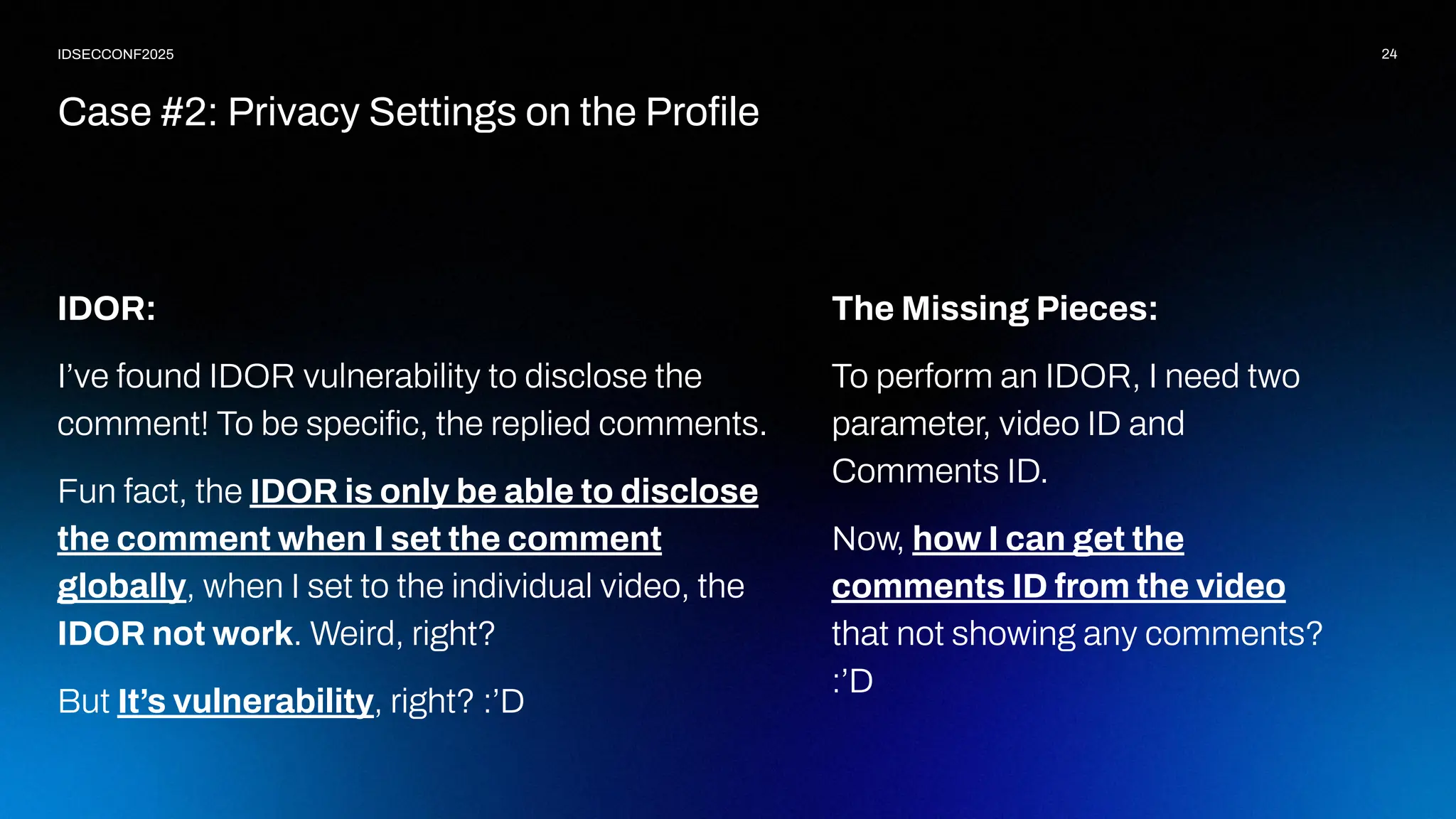 24
IDSECCONF2025
IDOR:
I’ve found IDOR vulnerability to disclose the
comment! To be speciﬁc, the replied comments.
Fun fact, the IDOR is only be able to disclose
the comment when I set the comment
globally, when I set to the individual video, the
IDOR not work. Weird, right?
But It’s vulnerability, right? :’D
Case #2: Privacy Settings on the Proﬁle
The Missing Pieces:
To perform an IDOR, I need two
parameter, video ID and
Comments ID.
Now, how I can get the
comments ID from the video
that not showing any comments?
:’D
 