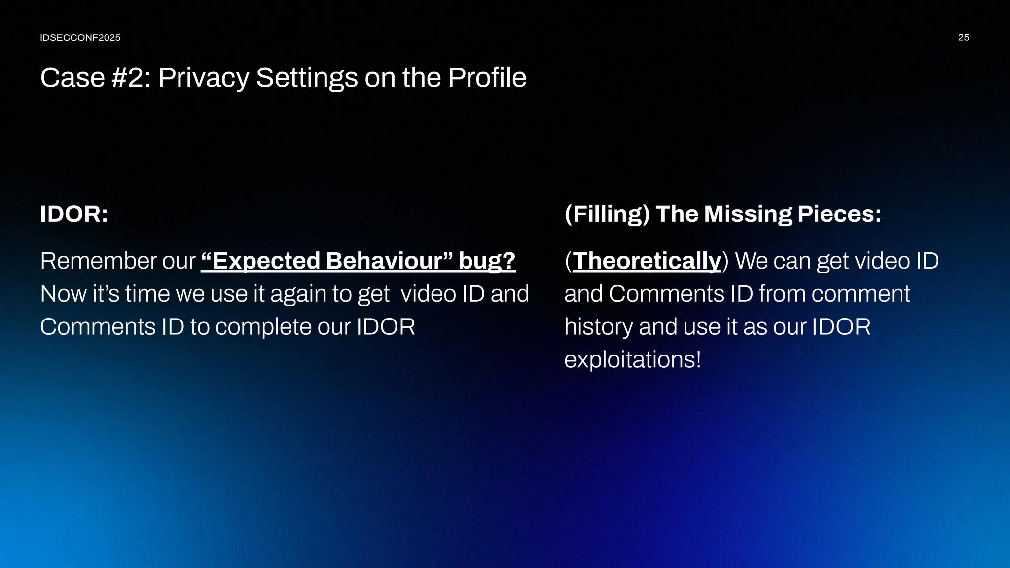 25
IDSECCONF2025
IDOR:
Remember our “Expected Behaviour” bug?
Now it’s time we use it again to get video ID and
Comments ID to complete our IDOR
Case #2: Privacy Settings on the Proﬁle
(Filling) The Missing Pieces:
(Theoretically) We can get video ID
and Comments ID from comment
history and use it as our IDOR
exploitations!
 