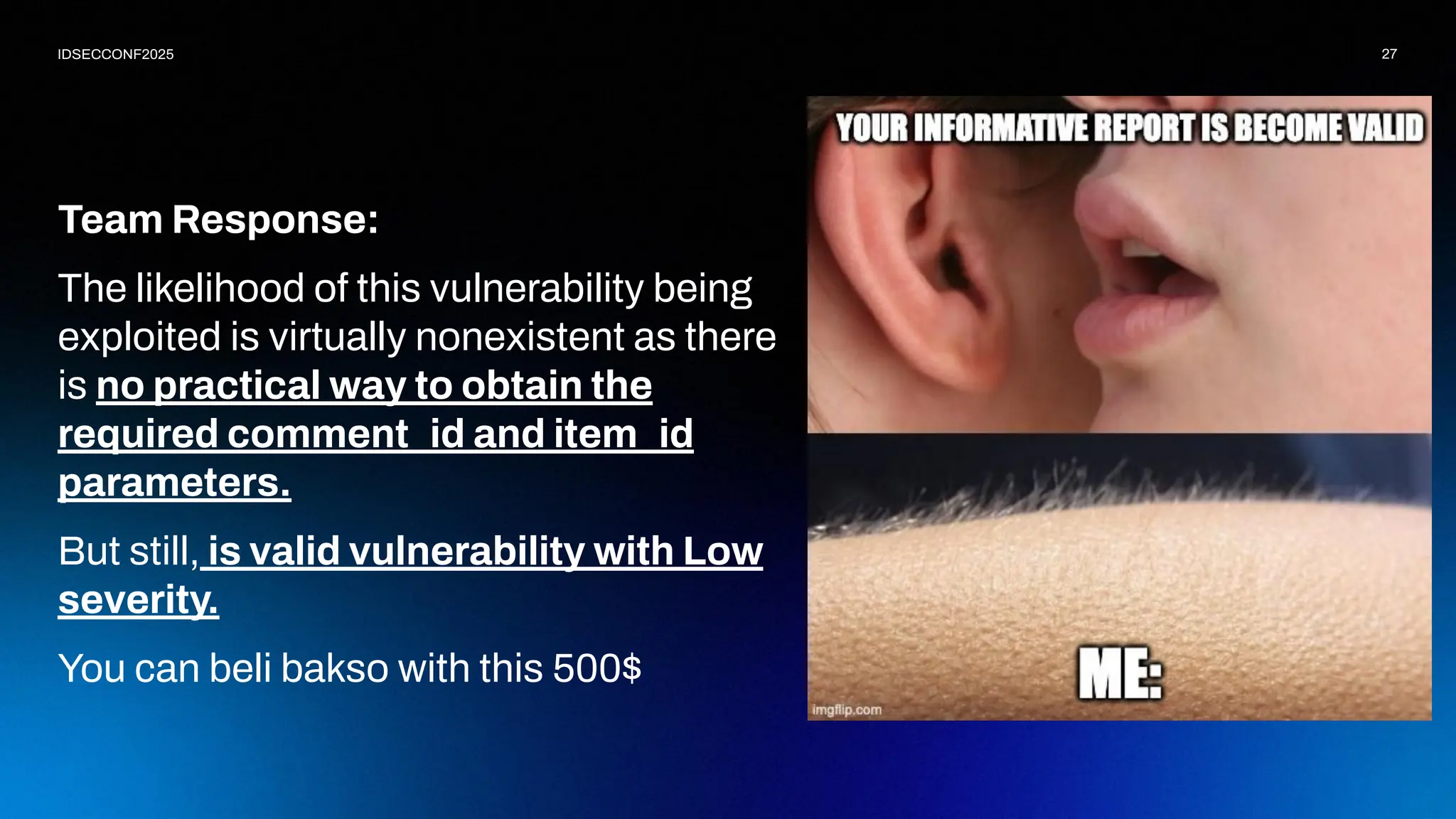 27
IDSECCONF2025
Team Response:
The likelihood of this vulnerability being
exploited is virtually nonexistent as there
is no practical way to obtain the
required comment_id and item_id
parameters.
But still, is valid vulnerability with Low
severity.
You can beli bakso with this 500$
 