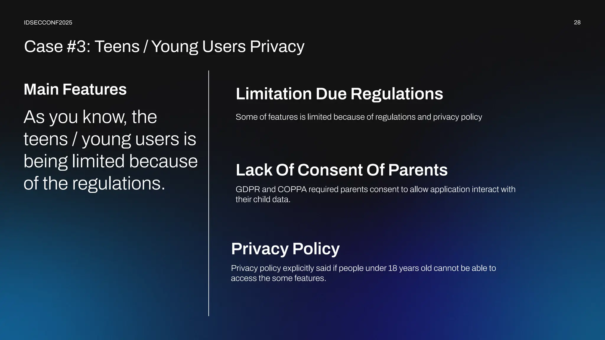 28
IDSECCONF2025
Limitation Due Regulations
GDPR and COPPA required parents consent to allow application interact with
their child data.
Lack Of Consent Of Parents
Main Features
As you know, the
teens / young users is
being limited because
of the regulations.
Some of features is limited because of regulations and privacy policy
Case #3: Teens / Young Users Privacy
Privacy policy explicitly said if people under 18 years old cannot be able to
access the some features.
Privacy Policy
 