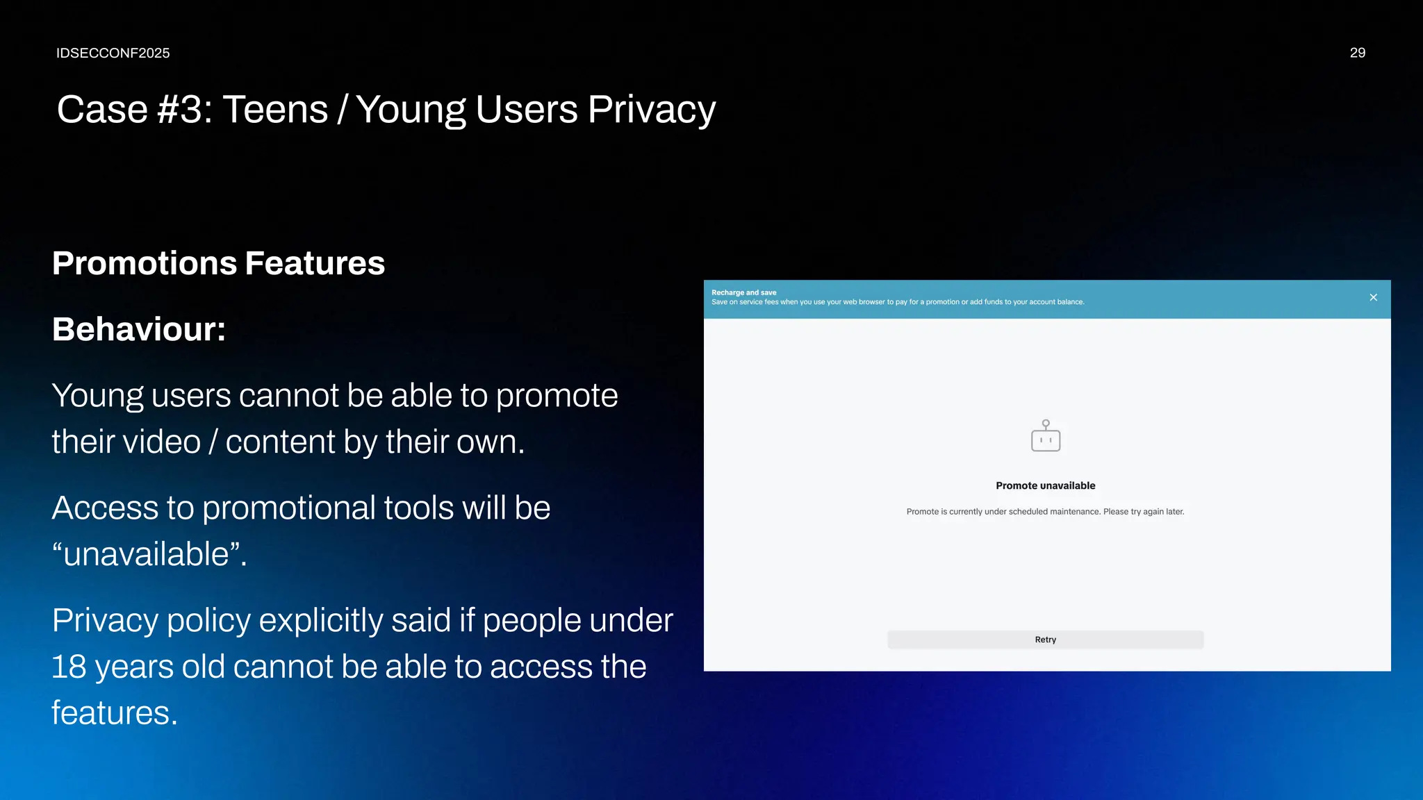 29
IDSECCONF2025
Promotions Features
Behaviour:
Young users cannot be able to promote
their video / content by their own.
Access to promotional tools will be
“unavailable”.
Privacy policy explicitly said if people under
18 years old cannot be able to access the
features.
Case #3: Teens / Young Users Privacy
 