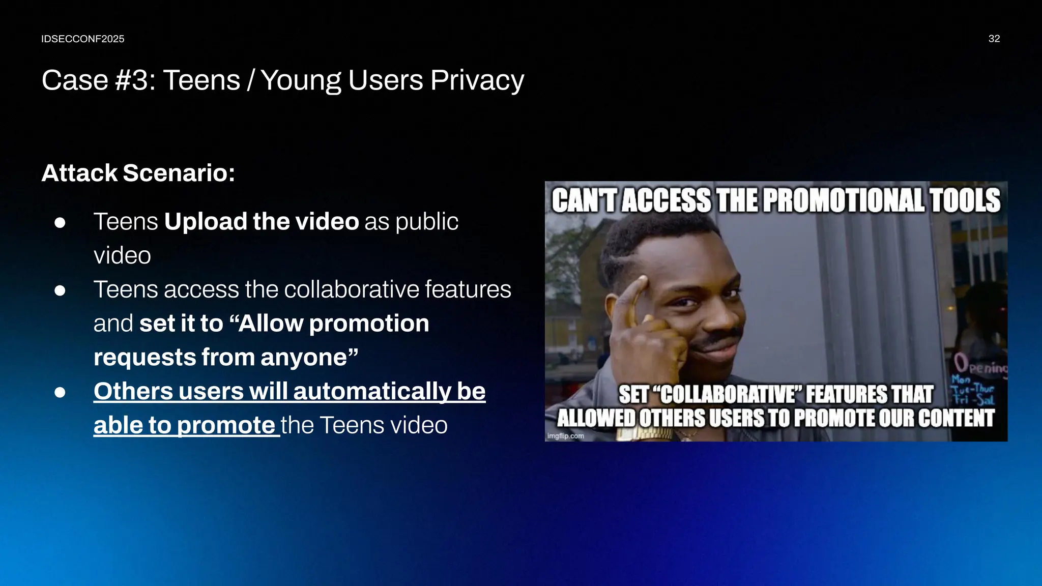 32
IDSECCONF2025
Attack Scenario:
● Teens Upload the video as public
video
● Teens access the collaborative features
and set it to “Allow promotion
requests from anyone”
● Others users will automatically be
able to promote the Teens video
Case #3: Teens / Young Users Privacy
 