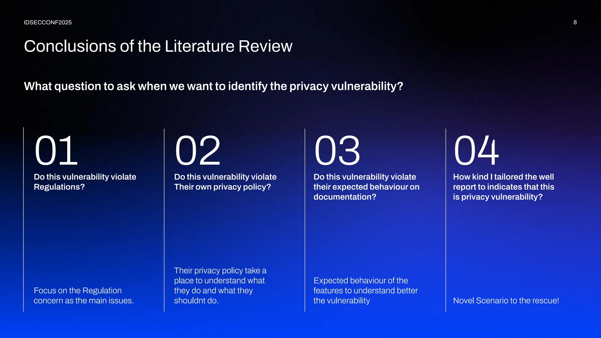 What question to ask when we want to identify the privacy vulnerability?
8
IDSECCONF2025
Conclusions of the Literature Review
Novel Scenario to the rescue!
01 How kind I tailored the well
report to indicates that this
is privacy vulnerability?
Expected behaviour of the
features to understand better
the vulnerability
04
Do this vulnerability violate
their expected behaviour on
documentation?
Their privacy policy take a
place to understand what
they do and what they
shouldnt do.
03
Do this vulnerability violate
Their own privacy policy?
Focus on the Regulation
concern as the main issues.
Do this vulnerability violate
Regulations?
02
 