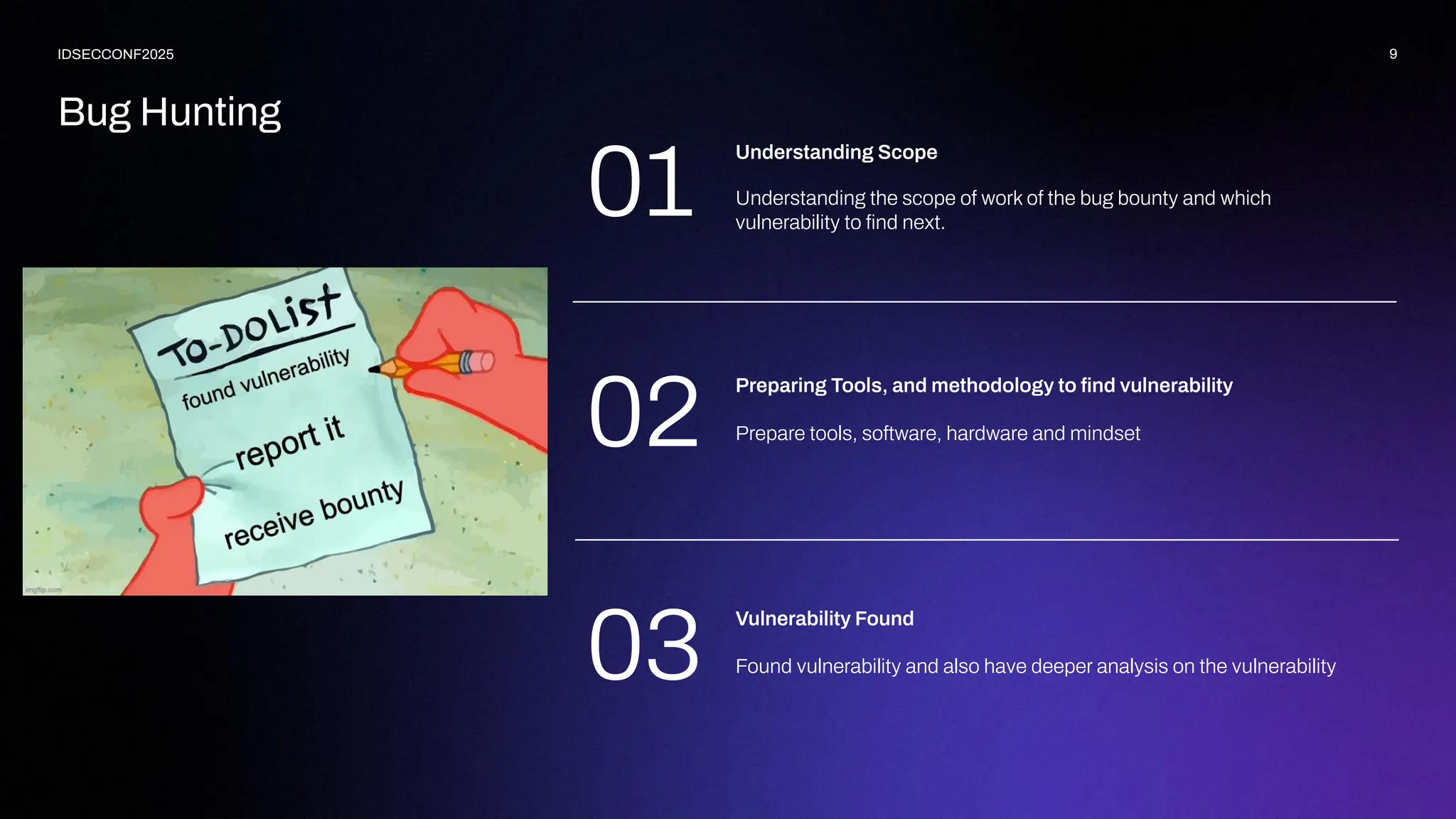 Bug Hunting
9
IDSECCONF2025
Understanding the scope of work of the bug bounty and which
vulnerability to ﬁnd next.
Understanding Scope
Prepare tools, software, hardware and mindset
Preparing Tools, and methodology to ﬁnd vulnerability
Found vulnerability and also have deeper analysis on the vulnerability
Vulnerability Found
01
02
03
 