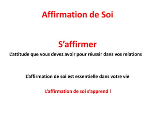 Affirmation de Soi
S’affirmer
L’attitude que vous devez avoir pour réussir dans vos relations
L’affirmation de soi est essentielle dans votre vie
L’affirmation de soi s’apprend !
 