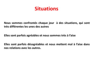 Situations
Nous sommes confrontés chaque jour à des situations, qui sont
très différentes les unes des autres
Elles sont parfois agréables et nous sommes très à l’aise
Elles sont parfois désagréables et nous mettent mal à l’aise dans
nos relations avec les autres.
 