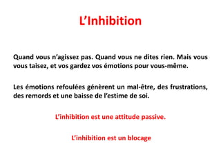L’Inhibition
Quand vous n’agissez pas. Quand vous ne dites rien. Mais vous
vous taisez, et vos gardez vos émotions pour vous-même.
Les émotions refoulées génèrent un mal-être, des frustrations,
des remords et une baisse de l’estime de soi.
L’inhibition est une attitude passive.
L’inhibition est un blocage
 