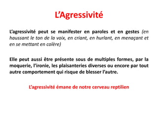 L’Agressivité
L’agressivité peut se manifester en paroles et en gestes (en
haussant le ton de la voix, en criant, en hurlant, en menaçant et
en se mettant en colère)
Elle peut aussi être présente sous de multiples formes, par la
moquerie, l’ironie, les plaisanteries diverses ou encore par tout
autre comportement qui risque de blesser l’autre.
L’agressivité émane de notre cerveau reptilien
 