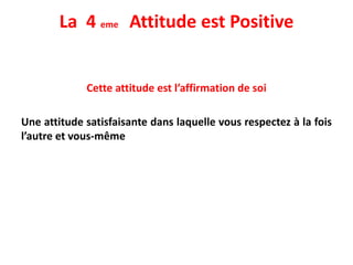 La 4 eme Attitude est Positive
Cette attitude est l’affirmation de soi
Une attitude satisfaisante dans laquelle vous respectez à la fois
l’autre et vous-même
 