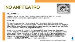 JULGAMENTO
Presa há quase um ano / vida de prazeres / 6 abortos. Uma das vitimas
pertencia aos quadros da organização e prestou queixa.
HIPNOSE
Obrigando-a a ajoelhar-se, enquanto lhe estrugia no dorso longo chicote
sibilante, ordenou, de voz estertorada: - Víbora infeliz! Devoradora dos próprios
filhos! Toma a tua forma... A que já tens na mente atormentada. A tua justiça é a
tua consciência... Obedece, serpente famélica!
A voz, impregnada de pesadas vibrações deletérias e vigorosas, dobrava os
centros de parca resistência perispiritual da atormentada, e, diante dos nossos
olhos, ao comando do sicário cruel, que se utilizava de processos hipnóticos
deprimentes, atuava no subconsciente perispiritual abarrotado de remorso da
infanticida, imprimindo-lhe a tragédia da mutação da forma, num horrendo
fenômeno de LICANTROPIA, dos mais lacerantes...
NOS BASTIDORES DA OBSESSÃO - PROJETO MANOEL PHILOMENO DE MIRANDA
NO ANFITEATRO
 