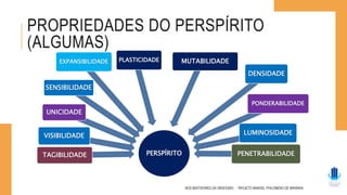 PROPRIEDADES DO PERSPÍRITO
(ALGUMAS)
NOS BASTIDORES DA OBSESSÃO - PROJETO MANOEL PHILOMENO DE MIRANDA
PERSPÍRITO
TAGIBILIDADE
VISIBILIDADE
UNICIDADE
SENSIBILIDADE
EXPANSIBILIDADE PLASTICIDADE MUTABILIDADE
DENSIDADE
PONDERABILIDADE
LUMINOSIDADE
PENETRABILIDADE
 