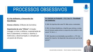 PROCESSOS OBSESSIVOS
8.3: No Anfiteatro, o Desenrolar das
Ocorrências:
Sirenes e Clarins. O Mestre de Cerimônia
Depoimento de uma “Vítima”: A traição
conjugal; o crime; o disfarce; a expropriação de
bens; O abandono; a miséria; a boemia; a
tubérculos; a desencarnação; e a atração por
um jovem de 10 anos.
NOS BASTIDORES DA OBSESSÃO - PROJETO MANOEL PHILOMENO DE MIRANDA
8.4: Abrindo um Parágrafo – O LE, Cap. IV – Pluralidade
das Existências:
P. 200: Os Espíritos têm sexo? R: Não como o entendeis.
P. 201: Em Nova Existência, o Espírito que animou o corpo
de um homem pode animar o corpo de uma mulher e vice-
versa? R: Sim (...)
P. 203: Quando na erraticidade, que prefere (...)? R: Isto
pouco lhe importa. Vai depender das provas por que há de
passar.”.
 