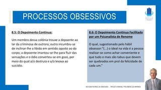 8.5: O Depoimento Continua:
Um membro dessa colônia trouxe a depoente ao
lar da criminosa de outrora; outro incumbiu-se
de inclinar-lhe a libido em sentido oposto ao do
corpo; a depoente imantou-se-lhe para fluir das
sensações e o ódio converteu-se em gozo, por
meio do qual a/o destruía e a/o levava ao
suicídio.
NOS BASTIDORES DA OBSESSÃO - PROJETO MANOEL PHILOMENO DE MIRANDA
PROCESSOS OBSESSIVOS
8.6: O Depoimento Continua Facilitado
por um Psicanalista de Renome
O qual, sugestionado pelo hábil
obsessor:“(...) o ideal na vida é a pessoa
realizar-se como achar conveniente e
que tudo o mais são tabus que devem
ser quebrados em prol da felicidade de
cada um.”
 
