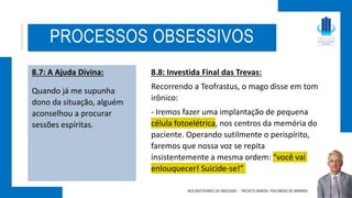 8.7: A Ajuda Divina:
Quando já me supunha
dono da situação, alguém
aconselhou a procurar
sessões espíritas.
NOS BASTIDORES DA OBSESSÃO - PROJETO MANOEL PHILOMENO DE MIRANDA
PROCESSOS OBSESSIVOS
8.8: Investida Final das Trevas:
Recorrendo a Teofrastus, o mago disse em tom
irônico:
- Iremos fazer uma implantação de pequena
célula fotoelétrica, nos centros da memória do
paciente. Operando sutilmente o perispírito,
faremos que nossa voz se repita
insistentemente a mesma ordem: “você vai
enlouquecer! Suicide-se!”
 