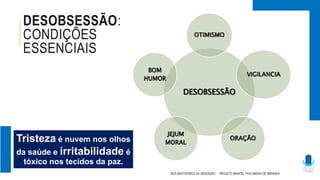 DESOBSESSÃO:
CONDIÇÕES
ESSENCIAIS
NOS BASTIDORES DA OBSESSÃO - PROJETO MANOEL PHILOMENO DE MIRANDA
DESOBSESSÃO
OTIMISMO
VIGILANCIA
ORAÇÃO
JEJUM
MORAL
BOM
HUMOR
Tristeza é nuvem nos olhos
da saúde e irritabilidade é
tóxico nos tecidos da paz.
 
