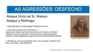 Ataque físico ao Sr. Mateus
Ataque a Petitinga:
NOS BASTIDORES DA OBSESSÃO - PROJETO MANOEL PHILOMENO DE MIRANDA
AS AGRESSÕES: DESFECHO
—Hipócrita! Quem és para pregar? Imperfeito como tu
—Tens toda a razão e eu o reconheço (...)
digo da luta intensa que travo nalma para servir melhor ao Senhor,
tentando, cada dia, aprimorar-me intimamente, lapidando grossas
arestas e duras angulações negativas da minha personalidade enferma.
— Perdoa-me, tu! A tua humildade vence -me a braveza, velhinho bom!
Deus, meu! Deus, meu! Blasfemo!
JOSÉ FLORENTINO DE SENA
 