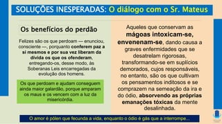 SOLUÇÕES INESPERADAS: O diálogo com o Sr. Mateus
Os benefícios do perdão
Felizes são os que perdoam — enunciou,
consciente —, porquanto conferem paz a
si mesmos e por sua vez liberam da
dívida os que os ofenderam,
entregando-os, desse modo, às
Soberanas Leis encarregadas da
evolução dos homens.
Os que perdoam e ajudam conseguem
ainda maior galardão, porque amparam
os maus e os vencem com a luz da
misericórdia.
Aqueles que conservam as
mágoas intoxicam-se,
envenenam-se, dando causa a
graves enfermidades que se
desatrelam rigorosas,
transformando-se em suplícios
demorados, cujos responsáveis,
no entanto, são os que cultivam
os pensamentos inditosos e se
comprazem na semeação da ira e
do ódio, absorvendo as próprias
emanações tóxicas da mente
desalinhada.
O amor é pólen que fecunda a vida, enquanto o ódio é gás que a interrompe...
 