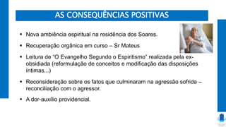 AS CONSEQUÊNCIAS POSITIVAS
 Nova ambiência espiritual na residência dos Soares.
 Recuperação orgânica em curso – Sr Mateus
 Leitura de “O Evangelho Segundo o Espiritismo” realizada pela ex-
obsidiada (reformulação de conceitos e modificação das disposições
íntimas...)
 Reconsideração sobre os fatos que culminaram na agressão sofrida –
reconciliação com o agressor.
 A dor-auxílio providencial.
 