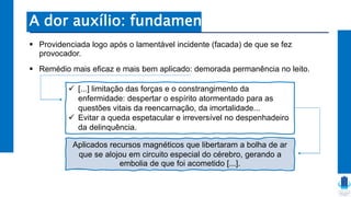 A dor auxílio: fundamentos
 Providenciada logo após o lamentável incidente (facada) de que se fez
provocador.
 Remédio mais eficaz e mais bem aplicado: demorada permanência no leito.
 [...] limitação das forças e o constrangimento da
enfermidade: despertar o espírito atormentado para as
questões vitais da reencarnação, da imortalidade...
 Evitar a queda espetacular e irreversível no despenhadeiro
da delinquência.
Aplicados recursos magnéticos que libertaram a bolha de ar
que se alojou em circuito especial do cérebro, gerando a
embolia de que foi acometido [...].
 