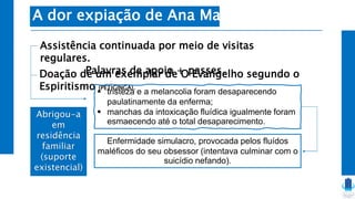 Abrigou-a
em
residência
familiar
(suporte
existencial)
A dor expiação de Ana Maria
Assistência continuada por meio de visitas
regulares.
Palavras de apoio + passes.
Doação de um exemplar de O Evangelho segundo o
Espiritismo (PETIGINGA).
 tristeza e a melancolia foram desaparecendo
paulatinamente da enferma;
 manchas da intoxicação fluídica igualmente foram
esmaecendo até o total desaparecimento.
Enfermidade simulacro, provocada pelos fluídos
maléficos do seu obsessor (intentava culminar com o
suicídio nefando).
 