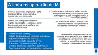  Muita Força de vontade,
 Estudo da doutrina com interesse (armazenar
argumentação para uso próprio)
 Confiança ilimitada no auxílio divino.
 Tratamento de passes magnéticos,
 Membro atuante dos trabalhos doutrinários
 Convidada a atuar nas experiências mediúnicas
A lenta recuperação de Marta
Convívio psíquico de largo curso − certa
interdependência entre a sensitiva
incauta e os seus comensais
Vidente com boas possibilidades de
registro e percepção, [...] passou a sofrer-
lhes o cerco nefando, a que fazia jus,
pela própria leviandade.
[...] a alteração da “psicosfera” se faz, também,
acompanhar de esforço muito grande, para
elaboração de outras condições íntimas e
conveniente sintonia.
[...] via as entidades antigas, ameaçadoras,
escarnecendo dos seus propósitos e
provocando injustificáveis temores, ...
Perfeitamente compreensível que tais
vínculos, muito profundos, não podem ser
desfeitos pura e simplesmente com uma
atitude. Há que edificar, novos laços e
organizar resistências convenientes.
 