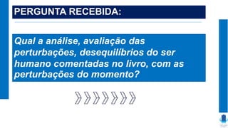 PERGUNTA RECEBIDA:
Qual a análise, avaliação das
perturbações, desequilíbrios do ser
humano comentadas no livro, com as
perturbações do momento?
 