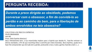 PERGUNTA RECEBIDA:
Durante a prece dirigida ao obsidiado, podemos
conversar com o obsessor, a fim de convidá-lo ao
perdão e ao caminho do bem, para a libertação de
ambos envolvidos na teia obsessiva?
COLETÂNEA DE PRECES ESPÍRITAS
PELOS OBSIDIADOS
Item 84
Prece. (Pelo Espírito obsessor.)
Deus infinitamente bom, a tua misericórdia imploro para o Espírito que obsidia N… Faze-lhe entrever as
divinas claridades, a fim de que reconheça falso o caminho por onde enveredou. Bons Espíritos, ajudai-me a
fazer-lhe compreender que ele tudo tem a perder, praticando o mal, e tudo a ganhar, fazendo o bem. (...)
 