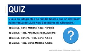 QUIZ
a) Mateus, Maria, Mariana, Rosa, Aurelina
b) Mateus, Rosa, Amália, Mariana, Aurelina
c) Mateus, Mariana, Rosa, Marta, Amélia
d) Mateus, Rosa, Marta, Mariana, Amália
NOS BASTIDORES DA OBSESSÃO - PROJETO MANOEL PHILOMENO DE MIRANDA
Quais os integrantes da família Soares que se destacam
na narrativa do Livro Nos Bastidores da Obsessão?
 