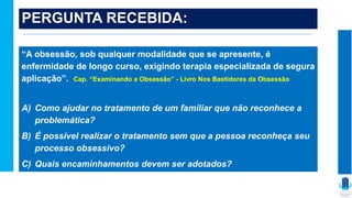PERGUNTA RECEBIDA:
“A obsessão, sob qualquer modalidade que se apresente, é
enfermidade de longo curso, exigindo terapia especializada de segura
aplicação”. Cap. “Examinando a Obsessão” - Livro Nos Bastidores da Obsessão
A) Como ajudar no tratamento de um familiar que não reconhece a
problemática?
B) É possível realizar o tratamento sem que a pessoa reconheça seu
processo obsessivo?
C) Quais encaminhamentos devem ser adotados?
 